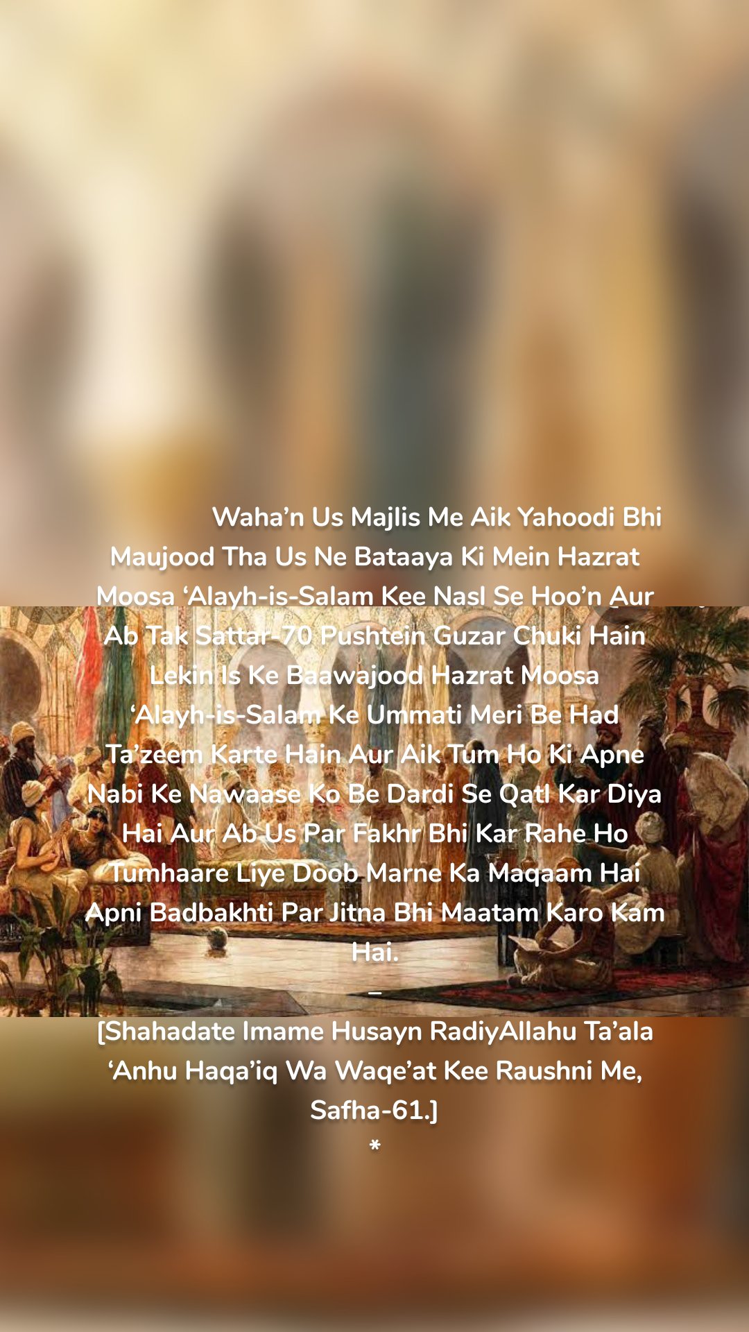 


                  Waha’n Us Majlis Me Aik Yahoodi Bhi Maujood Tha Us Ne Bataaya Ki Mein Hazrat Moosa ‘Alayh-is-Salam Kee Nasl Se Hoo’n Aur Ab Tak Sattar-70 Pushtein Guzar Chuki Hain Lekin Is Ke Baawajood Hazrat Moosa ‘Alayh-is-Salam Ke Ummati Meri Be Had Ta’zeem Karte Hain Aur Aik Tum Ho Ki Apne Nabi Ke Nawaase Ko Be Dardi Se Qatl Kar Diya Hai Aur Ab Us Par Fakhr Bhi Kar Rahe Ho Tumhaare Liye Doob Marne Ka Maqaam Hai Apni Badbakhti Par Jitna Bhi Maatam Karo Kam Hai.
–
[Shahadate Imame Husayn RadiyAllahu Ta’ala ‘Anhu Haqa’iq Wa Waqe’at Kee Raushni Me, Safha-61.]
*

